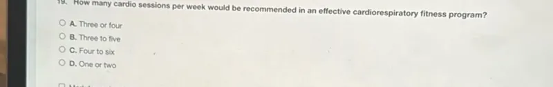 19. How many cardio sessions per week would be recommended in an effective cardiorespiratory fitness program?
A. Three or four
B. Three to five
C. Four to six
D. One or two