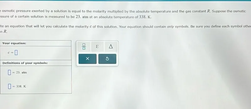 osmotic pressure exerted by a solution is equal to the molarity multiplied by the absolute temperature and the gas constant R. Suppose the osmotic pressure of a certain solution is measured to be 23 atm at an absolute temperature of 338 K.
Write an equation that will let you calculate the molarity c of this solution. Your equation should contain only symbols. Be sure you define each symbol other than R.