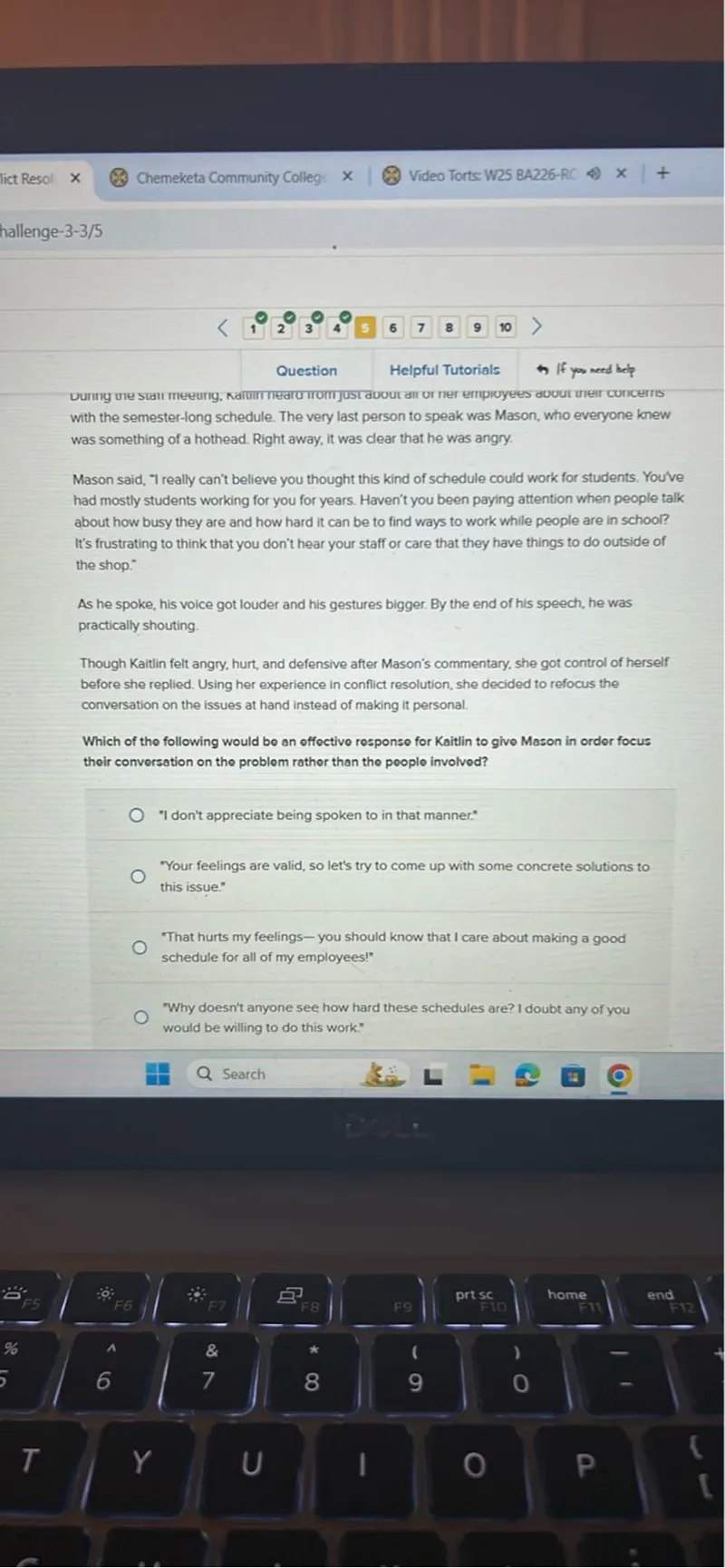 Which of the following would be an effective response for Kaitlin to give Mason in order to focus their conversation on the problem rather than the people involved?
"I don't appreciate being spoken to in that manner."
"Your feelings are valid, so let's try to come up with some concrete solutions to this issue."
"That hurts my feelings-you should know that I care about making a good schedule for all of my employees!"
"Why doesn't anyone see how hard these schedules are? I doubt any of you would be willing to do this work."