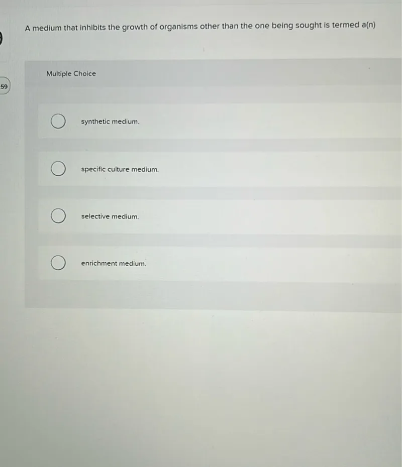 A medium that inhibits the growth of organisms other than the one being sought is termed a(n)

Multiple Choice
59
synthetic medium.
specific culture medium.
selective medium.
enrichment medium.