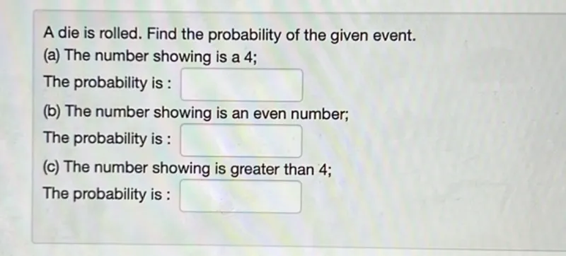 A die is rolled. Find the probability of the given event.
(a) The number showing is a 4 ;

The probability is : 
(b) The number showing is an even number;

The probability is : 
(c) The number showing is greater than 4 ;

The probability is :