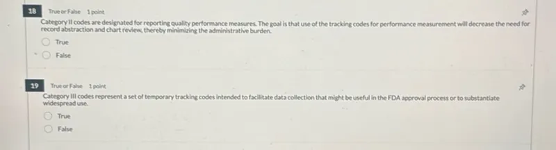 True or False 1 point
Category ll codes are designated for reporting quality performance measures. The goal is that use of the tracking codes for performance measurement will decrease the need for record abstraction and chart review, thereby minimizing the administrative burden.
True
False

True or False
1 point

Category III codes represent a set of temporary tracking codes intended to facilitate data collection that might be useful in the FDA approval process or to substantiate widespread use.
True
False