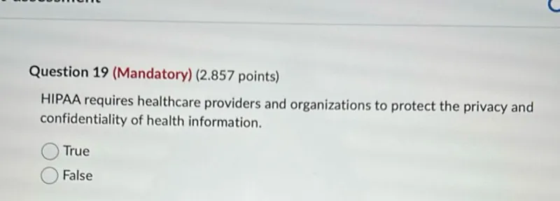 Question 19 (Mandatory) (2.857 points)
HIPAA requires healthcare providers and organizations to protect the privacy and confidentiality of health information.
True
False