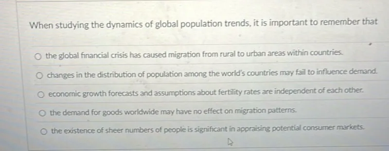 When studying the dynamics of global population trends, it is important to remember that
the global financial crisis has caused migration from rural to urban areas within countries.
changes in the distribution of population among the world's countries may fail to influence demand.
economic growth forecasts and assumptions about fertility rates are independent of each other:
the demand for goods worldwide may have no effect on migration patterns.
the existence of sheer numbers of people is significant in appraising potential consumer markets.