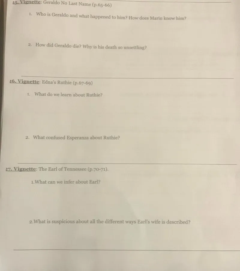 25. Vignette: Geraldo No Last Name (p.65-66)
1. Who is Geraldo and what happened to him? How does Marin know him?
2. How did Geraldo die? Why is his death so unsettling?
26. Vignette: Edna's Ruthie (p.67-69)
1. What do we learn about Ruthie?
2. What confused Esperanza about Ruthie?
37. Vignette: The Earl of Tennessee (p.70-71).
1.What can we infer about Earl?
2.What is suspicious about all the different ways Earl's wife is described?