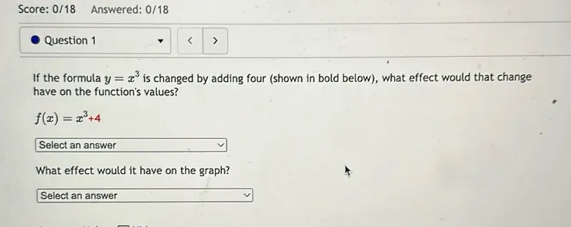 Score: 0/18 Answered: 0/18
Question 1

If the formula (y=x^3) is changed by adding four (shown in bold below), what effect would that change have on the function's values?

(f(x)=x^3+4)