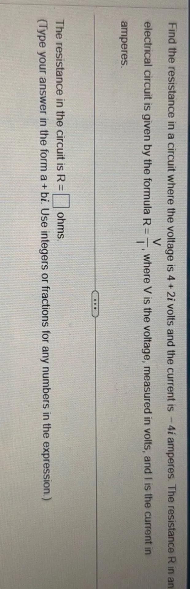 Find the resistance in a circuit where the voltage is 4+2i volts and the current is -4i amperes. The resistance R in an electrical circuit is given by the formula R=V/I, where V is the voltage, measured in volts, and I is the current in amperes.

The resistance in the circuit is R=  ohms.
(Type your answer in the form a+bi. Use integers or fractions for any numbers in the expression.)