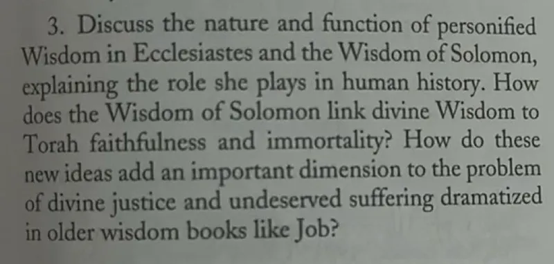 3. Discuss the nature and function of personified Wisdom in Ecclesiastes and the Wisdom of Solomon, explaining the role she plays in human history. How does the Wisdom of Solomon link divine Wisdom to Torah faithfulness and immortality? How do these new ideas add an important dimension to the problem of divine justice and undeserved suffering dramatized in older wisdom books like Job?