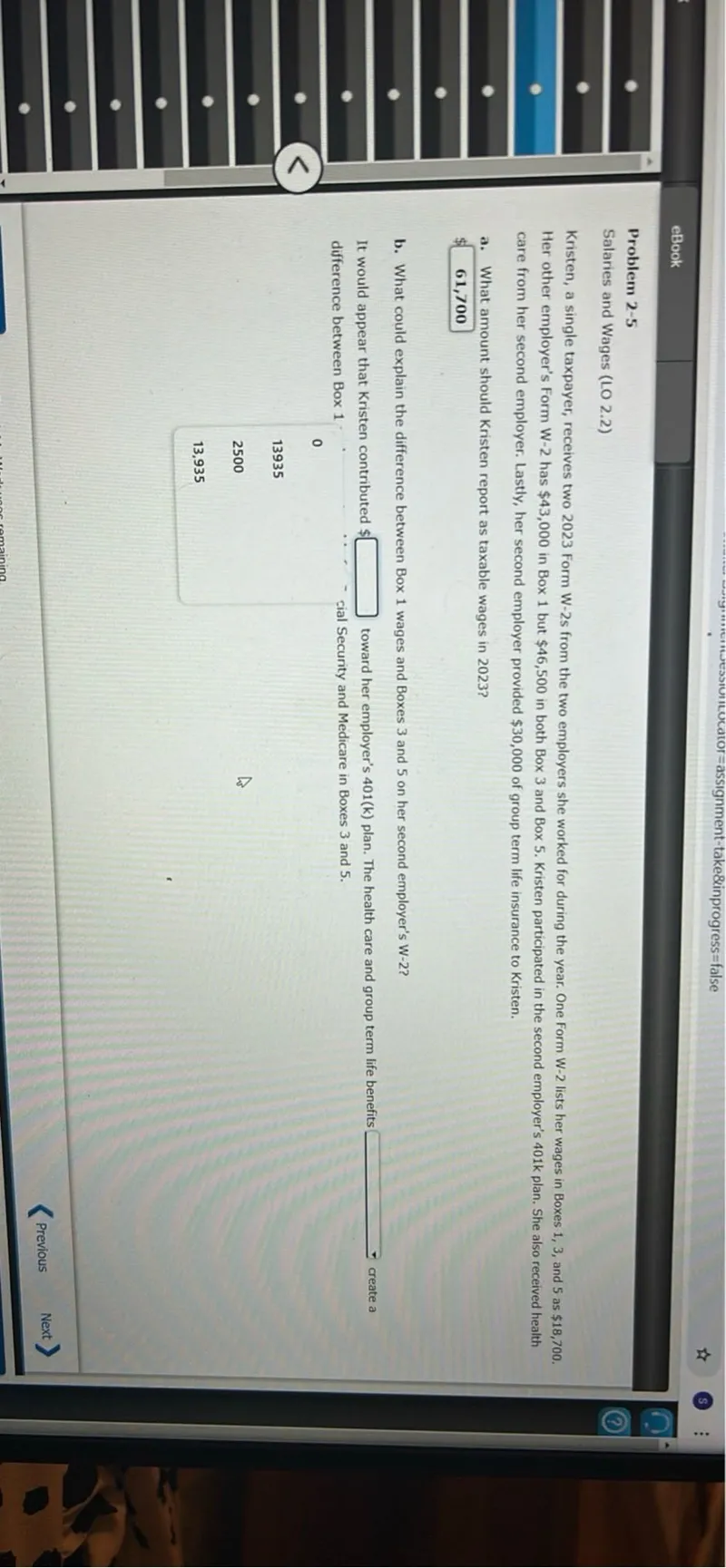 Problem 2-5
Salaries and Wages (LO 2.2)
Kristen, a single taxpayer, receives two 2023 Form W-2s from the two employers she worked for during the year. One Form W-2 lists her wages in Boxes 1,3 , and 5 as 18,700. Her other employer's Form W-2 has 43,000 in Box 1 but 46,500 in both Box 3 and Box 5. Kristen participated in the second employer's 401 k plan. She also received health care from her second employer. Lastly, her second employer provided 30,000 of group term life insurance to Kristen.
a. What amount should Kristen report as taxable wages in 2023?
61,700
b. What could explain the difference between Box 1 wages and Boxes 3 and 5 on her second employer's W-2?