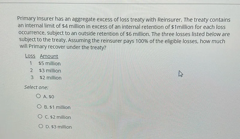 Primary Insurer has an aggregate excess of loss treaty with Reinsurer. The treaty contains an internal limit of 4 million in excess of an internal retention of 1 million for each loss occurrence, subject to an outside retention of 6 million. The three losses listed below are subject to the treaty. Assuming the reinsurer pays 100% of the eligible losses, how much will Primary recover under the treaty?

Loss Amount
1 5 million
2 3 million
3 2 million

Select one:
A. 0
B. 1 million
C. 2 million
D. 3 million