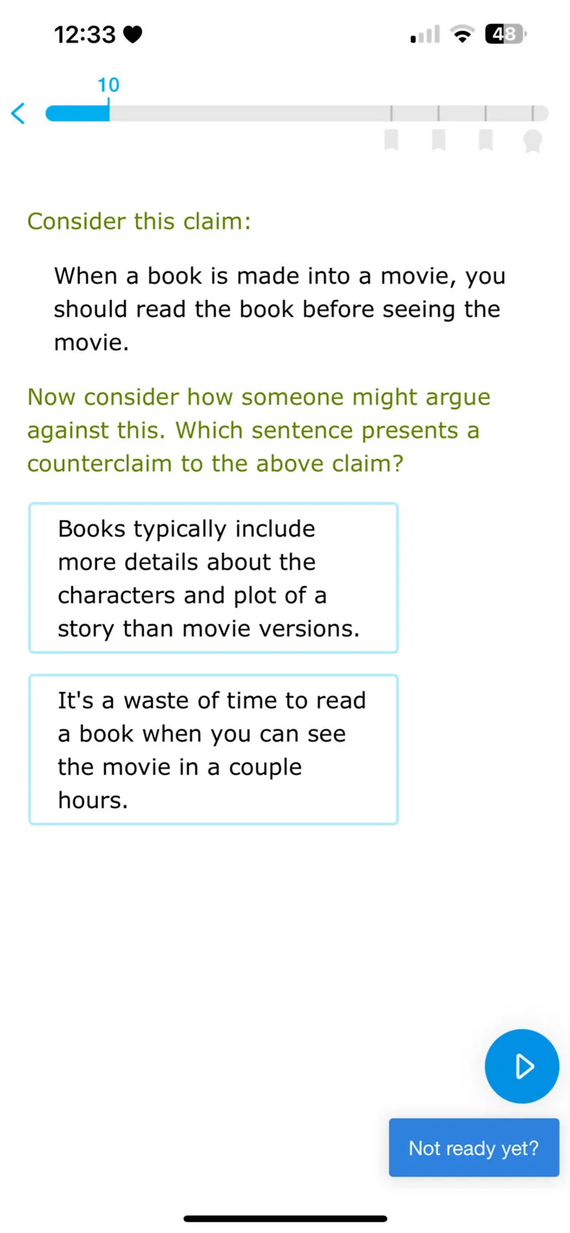 12:33
10

Consider this claim:
When a book is made into a movie, you should read the book before seeing the movie.

Now consider how someone might argue against this. Which sentence presents a counterclaim to the above claim?

Books typically include more details about the characters and plot of a story than movie versions.

It's a waste of time to read a book when you can see the movie in a couple hours.
Not ready yet?