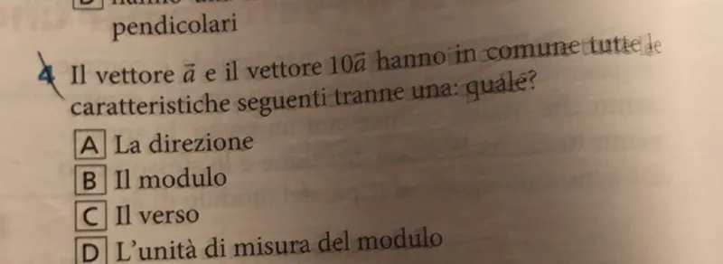 Il vettore vec(a) e il vettore 10 vec(a) hanno in comune tutte le caratteristiche seguenti tranne una: quale?
A La direzione
B Il modulo
(C) Il verso

D L'unità di misura del modulo