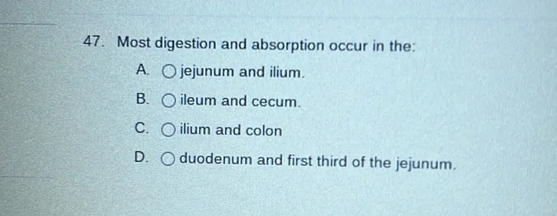 Most digestion and absorption occur in the:
A. jejunum and ilium.
B. ileum and cecum.
C. ilium and colon
D. duodenum and first third of the jejunum.