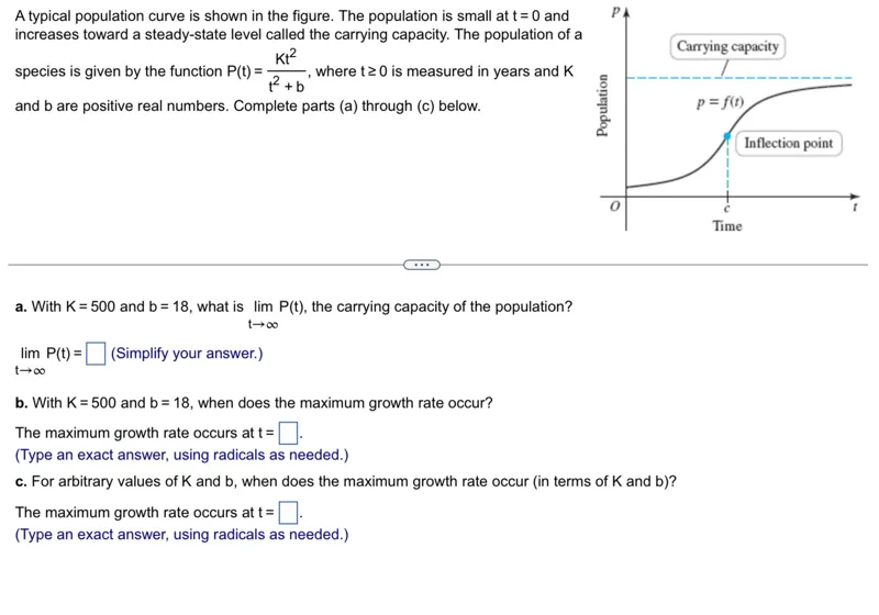 A typical population curve is shown in the figure. The population is small at t=0 and increases toward a steady-state level called the carrying capacity. The population of a species is given by the function P(t) = K t² / (t² + b), where t ≥ 0 is measured in years and K and b are positive real numbers. Complete parts (a) through (c) below.

a. With K=500 and b=18, what is lim t→∞ P(t), the carrying capacity of the population?  

lim t→∞ P(t) = (Simplify your answer.)  

b. With K=500 and b=18, when does the maximum growth rate occur?  

The maximum growth rate occurs at t= .  
(Type an exact answer, using radicals as needed.)

c. For arbitrary values of K and b, when does the maximum growth rate occur (in terms of K and b)?  

The maximum growth rate occurs at t= .  
(Type an exact answer, using radicals as needed.)  