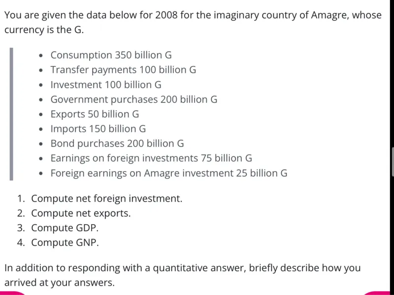 You are given the data below for 2008 for the imaginary country of Amagre, whose currency is the G.  
- Consumption 350 billion G  
- Transfer payments 100 billion G  
- Investment 100 billion G  
- Government purchases 200 billion G  
- Exports 50 billion G  
- Imports 150 billion G  
- Bond purchases 200 billion G  
- Earnings on foreign investments 75 billion G  
- Foreign earnings on Amagre investment 25 billion G  

1. Compute net foreign investment.  
2. Compute net exports.  
3. Compute GDP.  
4. Compute GNP.  

In addition to responding with a quantitative answer, briefly describe how you arrived at your answers.  