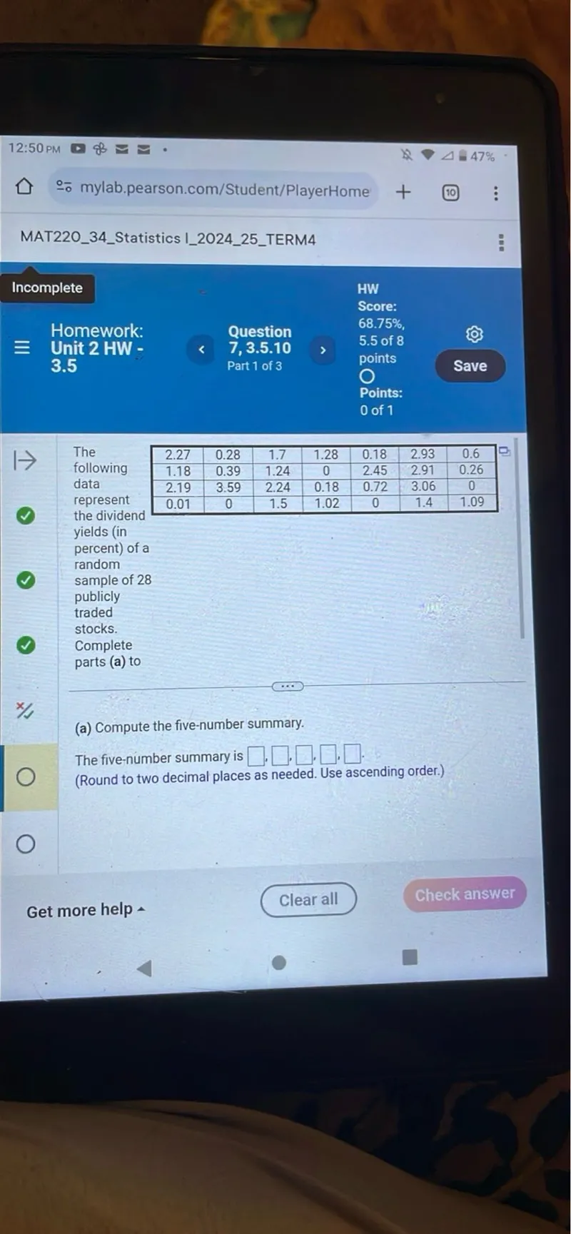 Homework: 3.5

HW Score: 68.75%, 5.5 of 8 points Points: 0 of 1

Part 1 of 3

2.27 0.28 1.7 1.28 0.18 2.93 0.6
1.18 0.39 1.24 0 2.45 2.91 0.26
2.19 3.59 2.24 0.18 0.72 3.06 0
0.01 0 1.5 1.02 0 1.4 1.09
the dividend yields (in percent) of a random sample of 28 publicly traded stocks.
Complete parts (a) to (a) Compute the five-number summary.

The five-number summary is  .    ,  . (Round to two decimal places as needed. Use ascending order.)