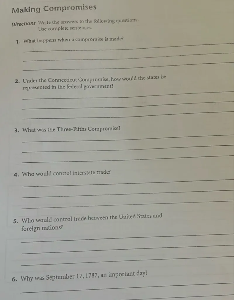 Making Compromises
Directions Write the answers to the following questions.
Use complete sentences.
1. What happens when a compromise is made?

2. Under the Connecticut Compromise, how would the states be represented in the federal government?

3. What was the Three-Fifths Compromise?

4. Who would control interstate trade?

5. Who would control trade between the United States and foreign nations?

6. Why was September 17,1787 , an important day?