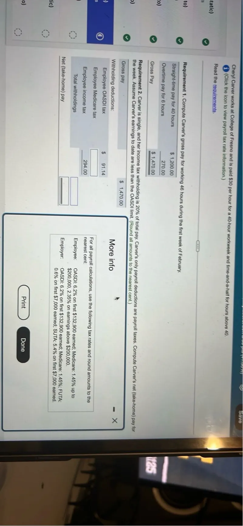 Cheryl Carver works at College of Fresno and is paid 30 per hour for a 40-hour workweek and time-and-a-half for hours above 40.

Requirement 1. Compute Carver's gross pay for working 46 hours during the first week of February.
Straight-time pay for 40 hours: 1,200.00
Overtime pay for 6 hours: 270.00
Gross Pay: 1,470.00

Requirement 2. Carver is single, and her income tax withholding is 20% of total pay. Carver's only payroll deductions are payroll taxes. Compute Carver's net (take-home) pay for the week. Assume Carver's earnings to date are less than the OASDI limit. (Round all amounts to the nearest cent.)
Gross pay
1,470.00

Withholding deductions:
Employee OASDI tax: 91.14
Employee income tax: 294.00
Total withholdings: 
Net (take-home) pay: 

For all payroll calculations, use the following tax rates and round amounts to the nearest cent:

Employee: OASDI: 6.2% on first 132,900 earned; Medicare: 1.45% up to 200,000, 2.35% on earnings above 200,000.
Employer: OASDI: 6.2% on first 132,900 earned; Medicare: 1.45%; FUTA: 0.6% on first 7,000 earned; SUTA: 5.4% on first 7,000 earned.