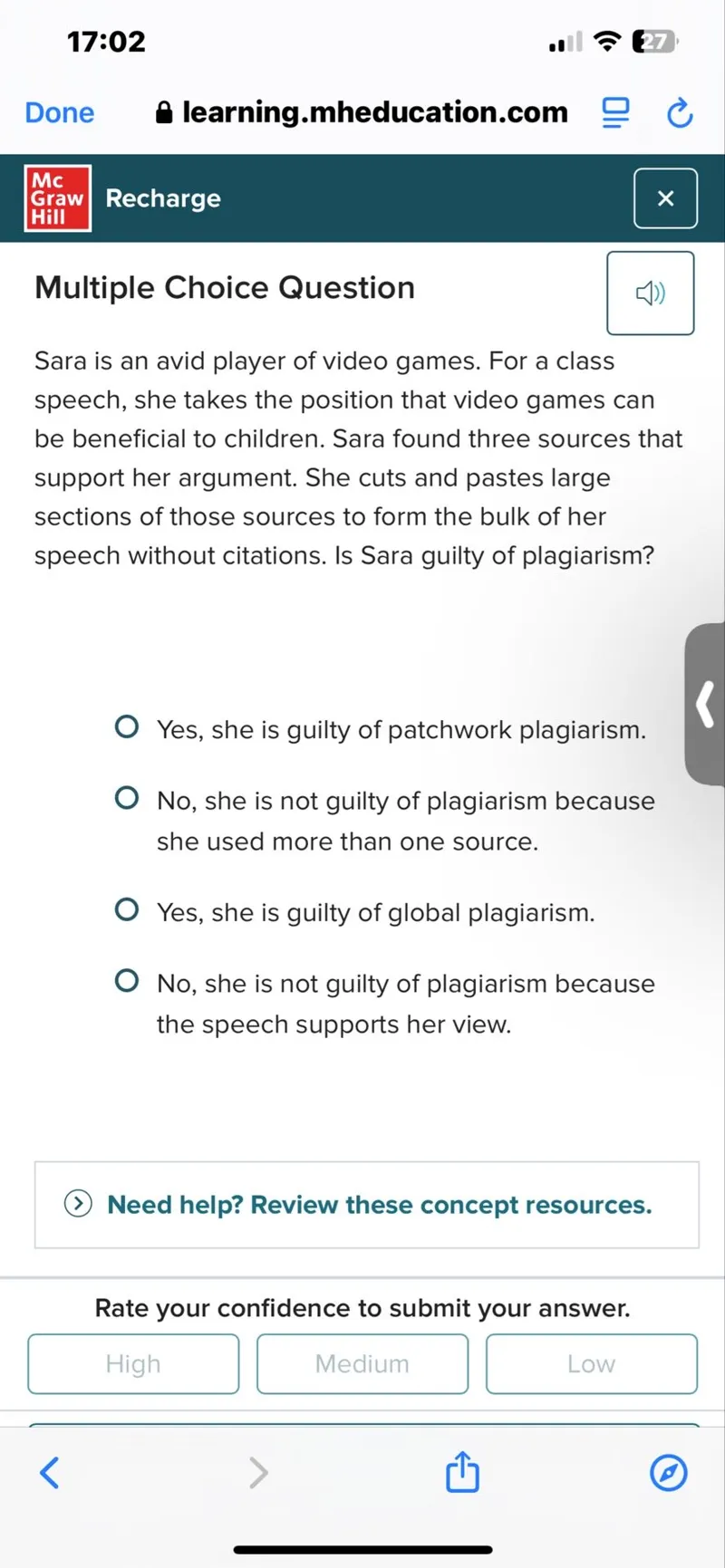 Sara is an avid player of video games. For a class speech, she takes the position that video games can be beneficial to children. Sara found three sources that support her argument. She cuts and pastes large sections of those sources to form the bulk of her speech without citations. Is Sara guilty of plagiarism?
Yes, she is guilty of patchwork plagiarism.
No, she is not guilty of plagiarism because she used more than one source.
Yes, she is guilty of global plagiarism.
No, she is not guilty of plagiarism because the speech supports her view.