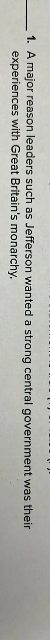 A major reason leaders such as Jefferson wanted a strong central government was their experiences with Great Britain's monarchy.
True or false