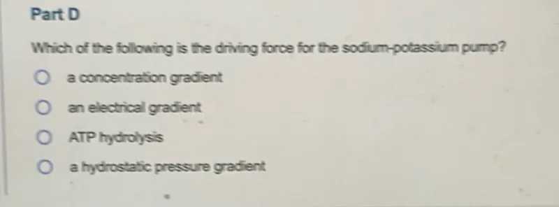 Part D
Which of the following is the driving force for the sodium-potassium pump?
a concentration gradient
an electrical gradient
ATP hydrolysis
a hydrostatic pressure gradient