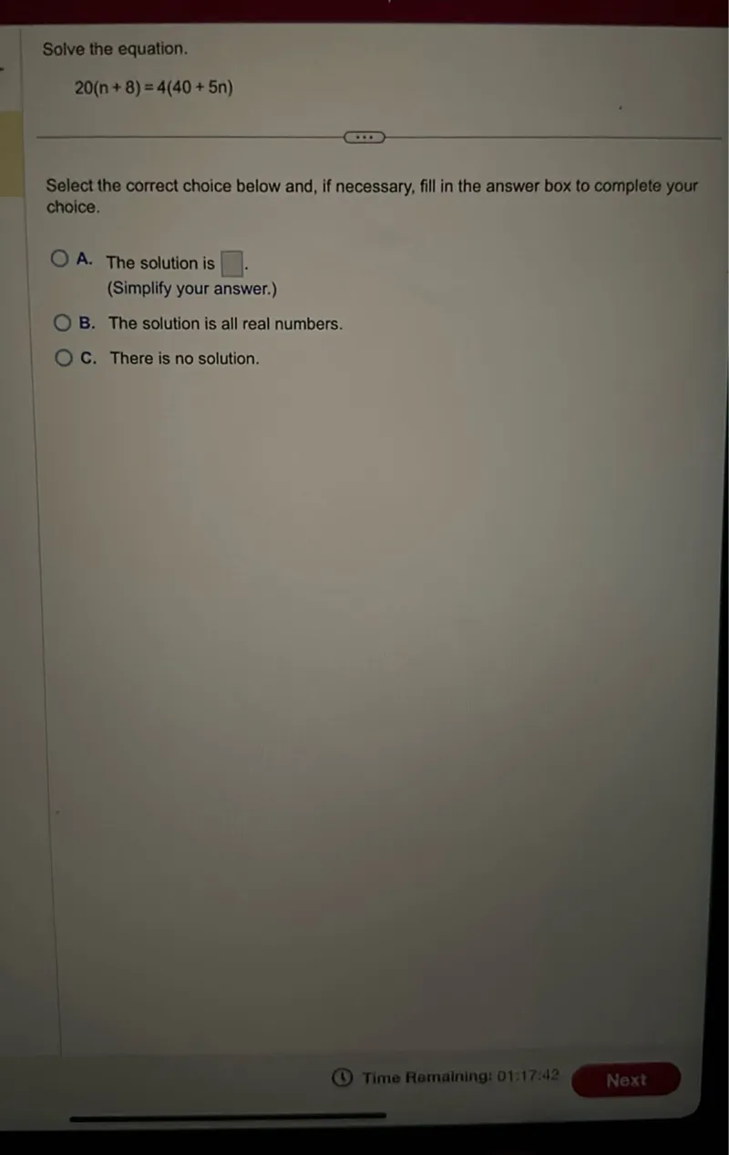 Solve the equation.
20(n+8)=4(40+5n)

Select the correct choice below and, if necessary, fill in the answer box to complete your choice.
A. The solution is  . (Simplify your answer.)
B. The solution is all real numbers.
C. There is no solution.