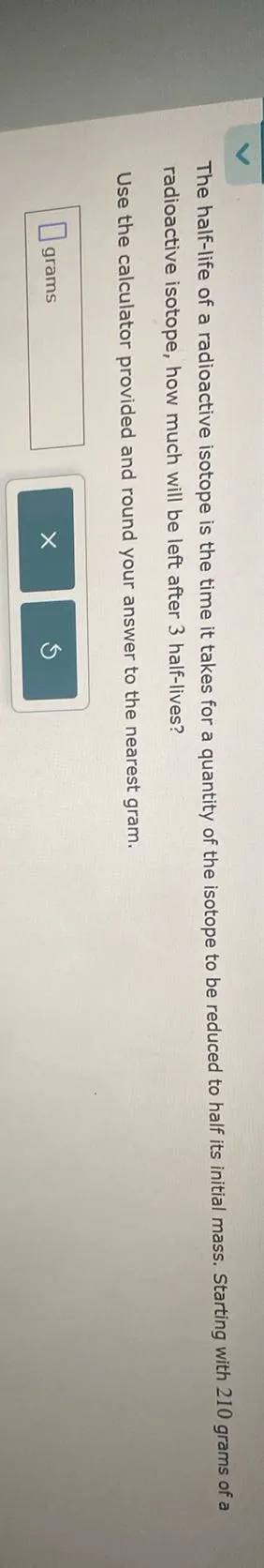 The half-life of a radioactive isotope is the time it takes for a quantity of the isotope to be reduced to half its initial mass. Starting with 210 grams of a radioactive isotope, how much will be left after 3 half-lives?

Use the calculator provided and round your answer to the nearest gram.
 grams