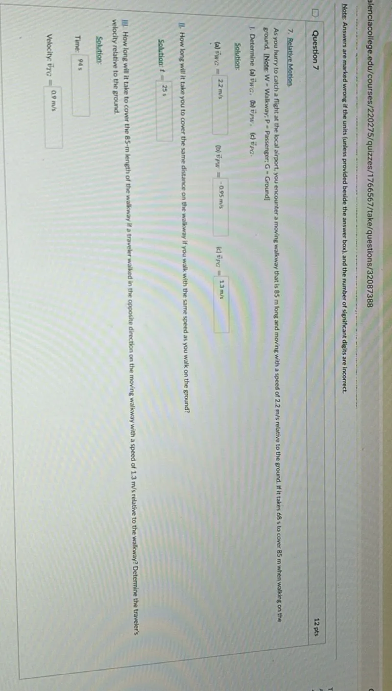 Question 7
12 pts
7. Relative Motion.

As you hurry to catch a flight at the local airport, you encounter a moving walkway that is 85 m long and moving with a speed of 2.2 m / s relative to the ground. If it takes 68 s to cover 85 m when walking on the ground, [Note: W - Walkway: P = Passenger; G = Ground]
1. Determine (a) vWG. (b) vPW, (c) vPG.

Solution:
(a) vWG= 2.2 m / s
(b) vPW= -0.95 m / s
(c) vPG= 1.3 m / s
II. How long will it take you to cover the same distance on the walkway if you walk with the same speed as you walk on the ground?

Solution: t= 25 s
III. How long will it take to cover the 85-m length of the walkway if a traveler walked in the opposite direction on the moving walkway with a speed of 1.3 m / s relative to the walkway? Determine the traveler's velocity relative to the ground.

Solution:

Time: 94 s
Velocity: vTG=0.9 m / s