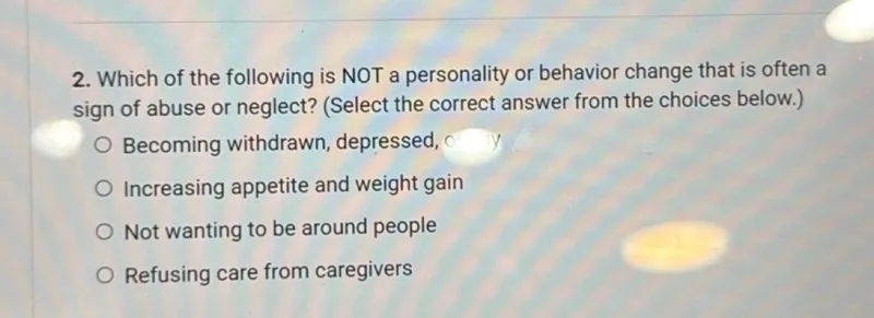 Which of the following is NOT a personality or behavior change that is often a sign of abuse or neglect? (Select the correct answer from the choices below.)
Becoming withdrawn, depressed
Increasing appetite and weight gain
Not wanting to be around people
Refusing care from caregivers