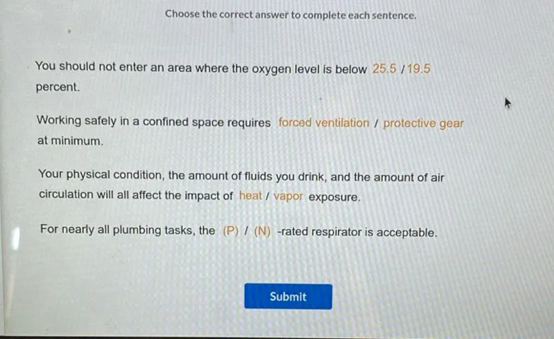 Choose the correct answer to complete each sentence.

You should not enter an area where the oxygen level is below 25.5 / 19.5 percent.

Working safely in a confined space requires forced ventilation / protective gear at minimum.

Your physical condition, the amount of fluids you drink, and the amount of air circulation will all affect the impact of heat / vapor exposure.

For nearly all plumbing tasks, the (P) /(N)-rated respirator is acceptable.