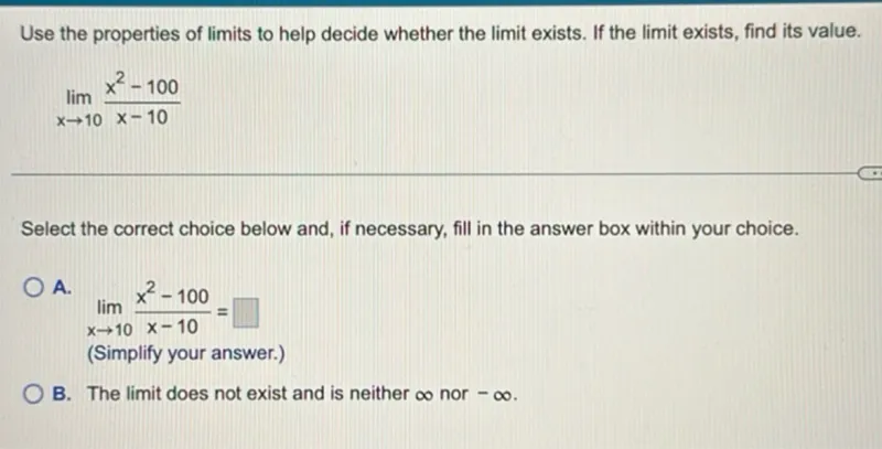 Use the properties of limits to help decide whether the limit exists. If the limit exists, find its value.

lim (x -> 10) (x^2-100)/(x-10)

Select the correct choice below and, if necessary, fill in the answer box within your choice. A. lim (x -> 10) (x^2-100)/(x-10)= 
(Simplify your answer.) B. The limit does not exist and is neither ∞ nor -∞.