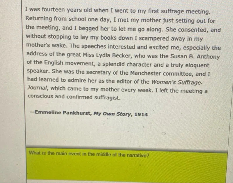 I was fourteen years old when I went to my first suffrage meeting. Returning from school one day, I met my mother just setting out for the meeting, and I begged her to let me go along. She consented, and without stopping to lay my books down I scampered away in my mother's wake. The speeches interested and excited me, especially the address of the great Miss Lydia Becker, who was the Susan B. Anthony of the English movement, a splendid character and a truly eloquent speaker. She was the secretary of the Manchester committee, and I had'learned to admire her as the editor of the Women's SuffrageJournal, which came to my mother every week. I left the meeting a conscious and confirmed suffragist.
-Emmeline Pankhurst, My Own Story, 1914

What is the main event in the middle of the narrative?