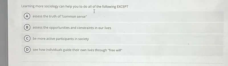 Learning more sociology can help you to do all of the following EXCEPT
(A) assess the truth of "common sense"
(B) assess the opportunities and constraints in our lives
(C) be more active participants in society
(D) see how individuals guide their own lives through "free will"