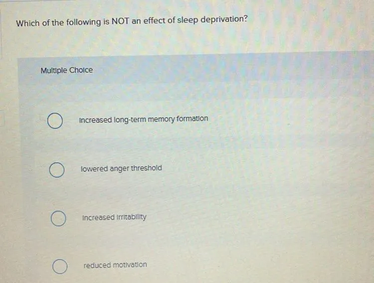 Which of the following is NOT an effect of sleep deprivation?

Multiple Choice
Increased long-term memory formation
lowered anger threshold
Increased Irritability
reduced motivation