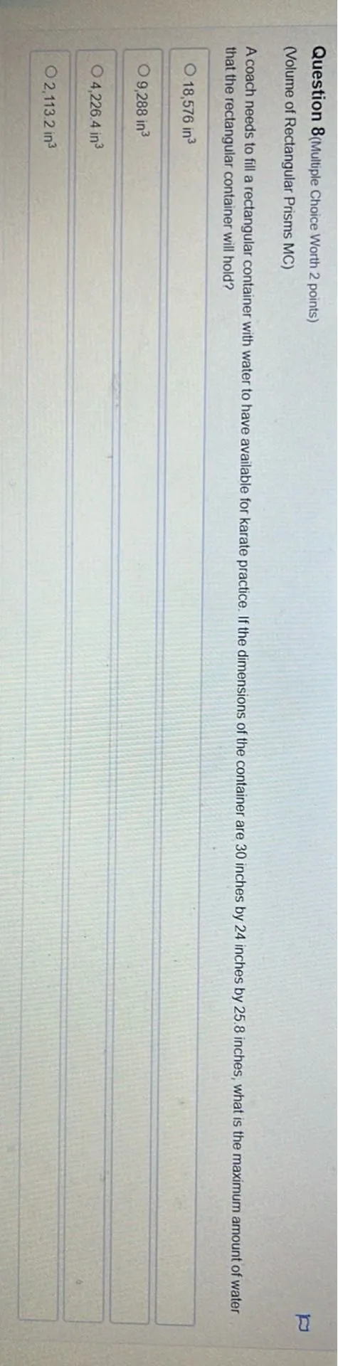 Question 8 (Multiple Choice Worth 2 points)
(Volume of Rectangular Prisms MC)
A coach needs to fill a rectangular container with water to have available for karate practice. If the dimensions of the container are 30 inches by 24 inches by 25.8 inches, what is the maximum amount of water that the rectangular container will hold?
18,576 in^3
9,288 in^3
4,226.4 in^3
2,113.2 in^3