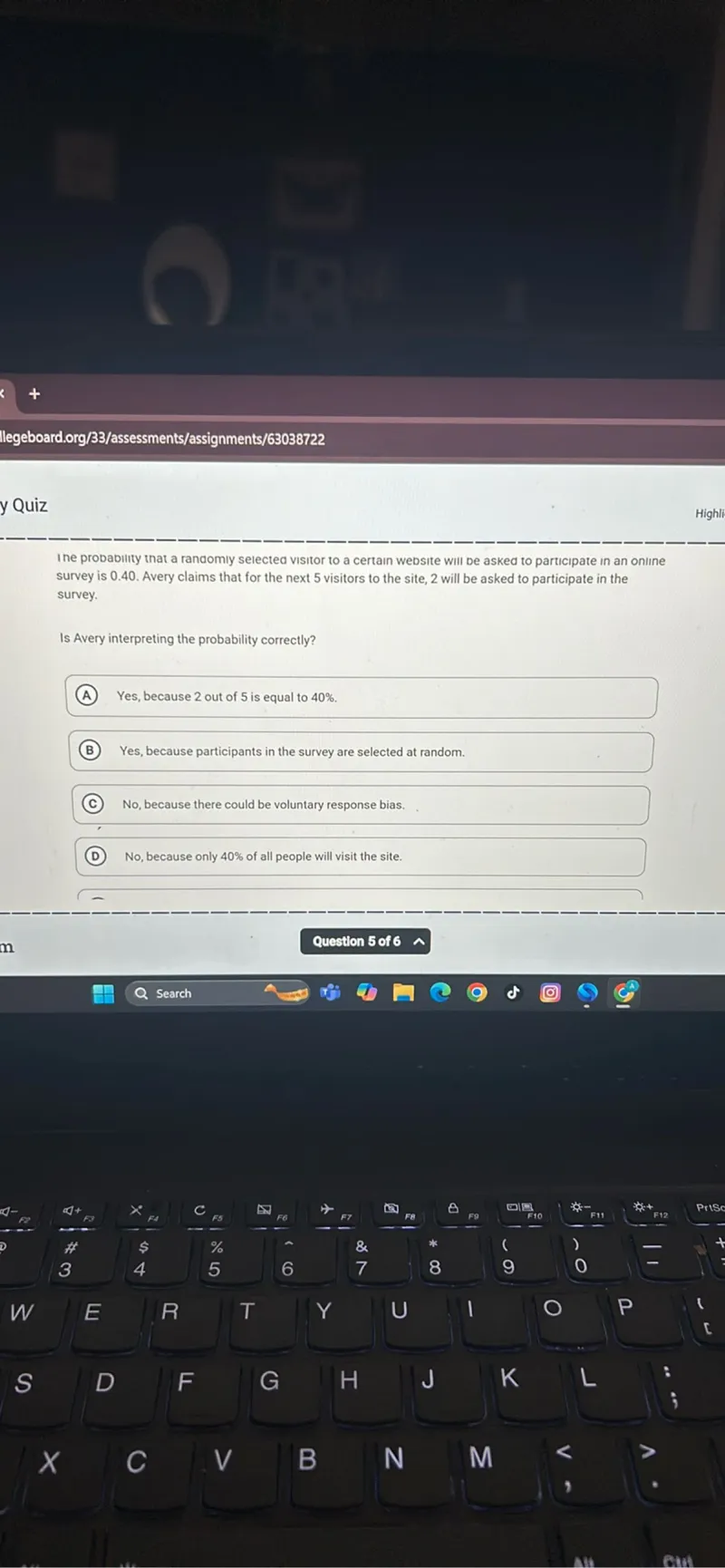 The probability that a randomly selected visitor to a certain website will be asked to participate in an online survey is 0.40. Avery claims that for the next 5 visitors to the site, 2 will be asked to participate in the survey.

Is Avery interpreting the probability correctly?
(A) Yes, because 2 out of 5 is equal to 40%.
(B) Yes, because participants in the survey are selected at random.
(C) No, because there could be voluntary response bias.
(D) No, because only 40% of all people will visit the site.