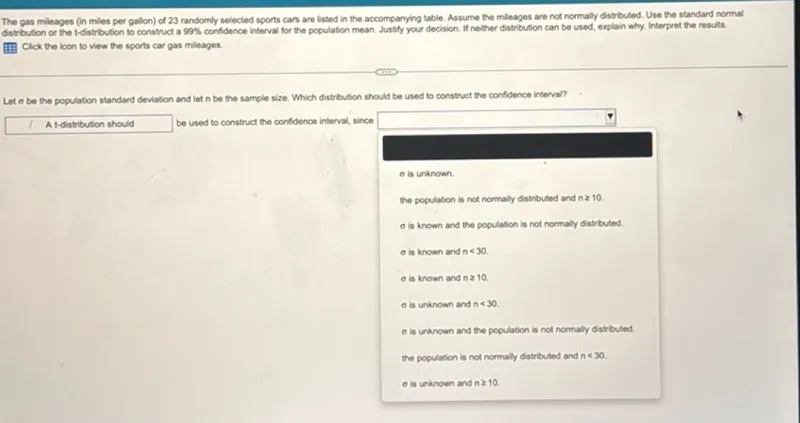 The gas mileages (in miles per gallon) of 23 randomly selected sports cans are listed in the accompanying table. Assume the mileages are not normally distributed. Use the standard normal distribution or the t-distribution to construct a 99% confidence interval for the population mean. Justify your decision. If neither distribution can be used, explain why. Interpret the results.

Let σ be the population standard deviation and let n be the sample size. Which distribution should be used to construct the confidence interval?

A t-distribution should be used to construct the confidence interval, since
- σ is unknown.
- the population is not normally distributed and n ≥ 10.
- σ is known and the population is not normally distributed.
- σ is known and n<30.
- σ is known and n ≥ 10.
- σ is unknown and n<30.
- σ is unknown and the population is not normally distributed.
- the population is not normally distributed and n<30.
- σ is unknown and n ≥ 10.