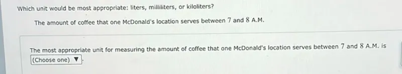 Which unit would be most appropriate: liters, milliliters, or kiloliters?
The amount of coffee that one McDonald's location serves between 7 and 8 A.M.