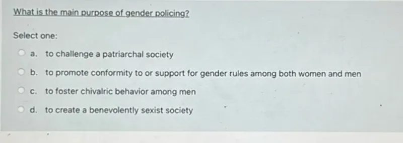 What is the main purpose of gender policing?
Select one:
a. to challenge a patriarchal society
b. to promote conformity to or support for gender rules among both women and men
c. to foster chivalric behavior among men
d. to create a benevolently sexist society