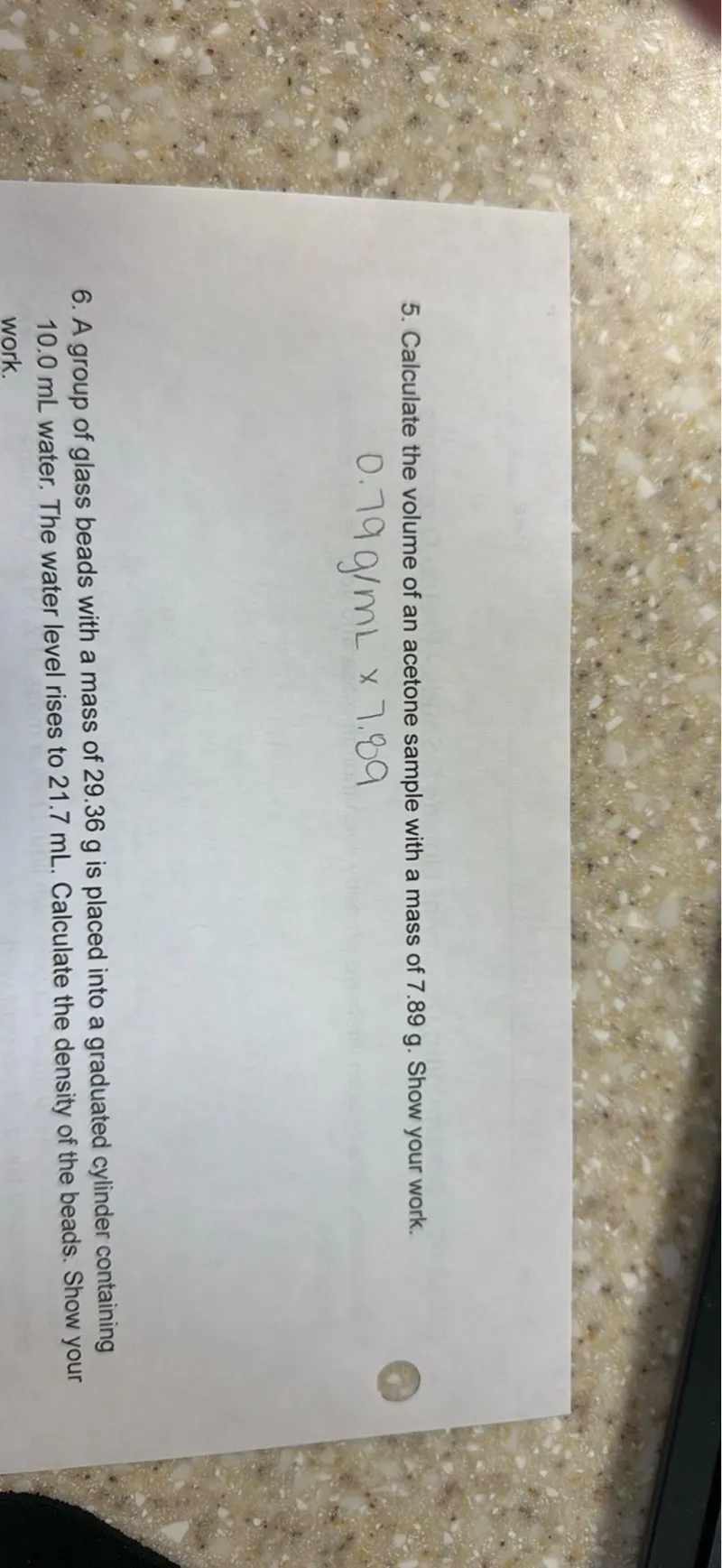 5. Calculate the volume of an acetone sample with a mass of 7.89 g. Show your work.
0.79 g / mL x 7.89
6. A group of glass beads with a mass of 29.36 g is placed into a graduated cylinder containing 10.0 mL water. The water level rises to 21.7 mL. Calculate the density of the beads. Show your work.