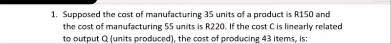 1. Supposed the cost of manufacturing 35 units of a product is R150 and the cost of manufacturing 55 units is R220. If the cost C is linearly related to output Q (units produced), the cost of producing 43 items, is: