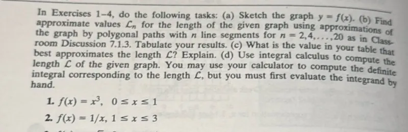 In Exercises 1-4, do the following tasks:  
(a) Sketch the graph y = f(x).  
(b) Find approximate values Ln for the length of the given graph using approximations of the graph by polygonal paths with n line segments for n = 2, 4, ..., 20 as in Classroom Discussion 7.1.3. Tabulate your results.  
(c) What is the value in your table that best approximates the length L? Explain.  
(d) Use integral calculus to compute the length L of the given graph. You may use your calculator to compute the definite integral corresponding to the length L, but you must first evaluate the integrand by hand.  

1. f(x) = x³, 0 ≤ x ≤ 1  
2. f(x) = 1/x, 1 ≤ x ≤ 3  