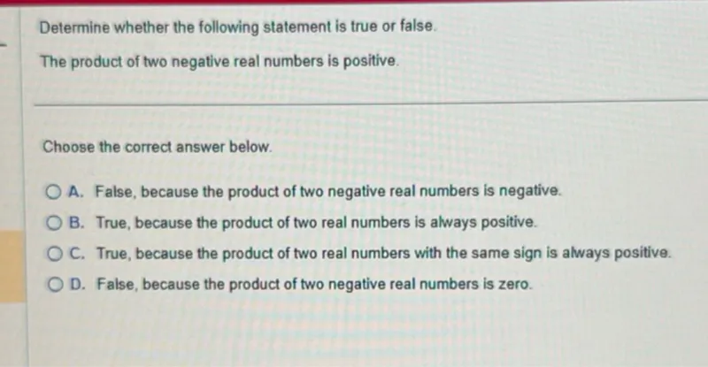 Determine whether the following statement is true or false.
The product of two negative real numbers is positive.

Choose the correct answer below.
A. False, because the product of two negative real numbers is negative.
B. True, because the product of two real numbers is always positive.
C. True, because the product of two real numbers with the same sign is always positive.
D. False, because the product of two negative real numbers is zero.