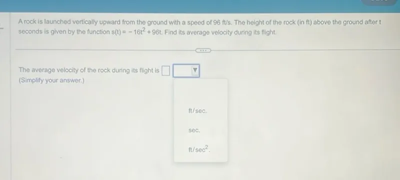 A rock is launched vertically upward from the ground with a speed of 96 ft / s. The height of the rock (in ft ) above the ground after t seconds is given by the function s(t)=-16 t^2+96 t. Find its average velocity during its flight.

The average velocity of the rock during its flight is (Simplify your answer.) ft / sec.