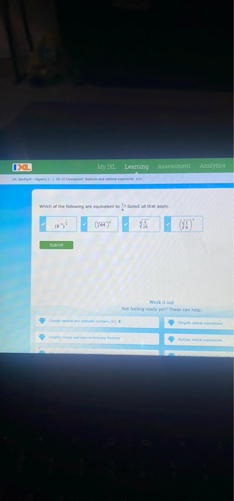 IXC My IXL Learning Assessment Analytics IXL. Spotlight - Algebra 1> EE, 10 Checkpoint: Radicals and rational exponents KTK

Which of the following are equivalent to 1/4 ? Select all that apply.
(8^-3)^(1/3)
(sqrt[3]64)^2
sqrt[4]1/16
(sqrt[3]1/8)^2