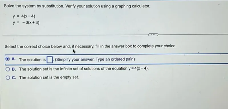 Solve the system by substitution. Verify your solution using a graphing calculator.

y=4(x-4)
y=-3(x+3)

Select the correct choice below and, if necessary, fill in the answer box to complete your choice.
A. The solution is (Simplify your answer. Type an ordered pair.)
B. The solution set is the infinite set of solutions of the equation y=4(x-4).
C. The solution set is the empty set.