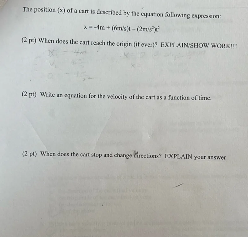 The position ( x ) of a cart is described by the equation following expression:
x=-4 m+(6 m / s) t-(2 m / s^2) t^2
(2 pt) When does the cart reach the origin (if ever)? EXPLAIN/SHOW WORK!!!
(2 pt) Write an equation for the velocity of the cart as a function of time.
(2 pt) When does the cart stop and change directions? EXPLAIN your answer