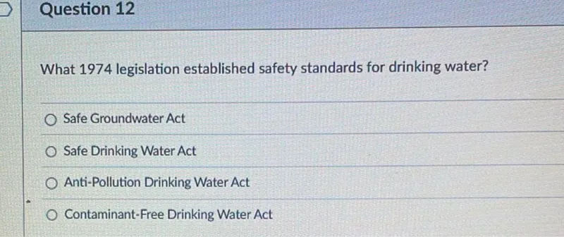 Question 12

What 1974 legislation established safety standards for drinking water?
Safe Groundwater Act
Safe Drinking Water Act
Anti-Pollution Drinking Water Act
Contaminant-Free Drinking Water Act