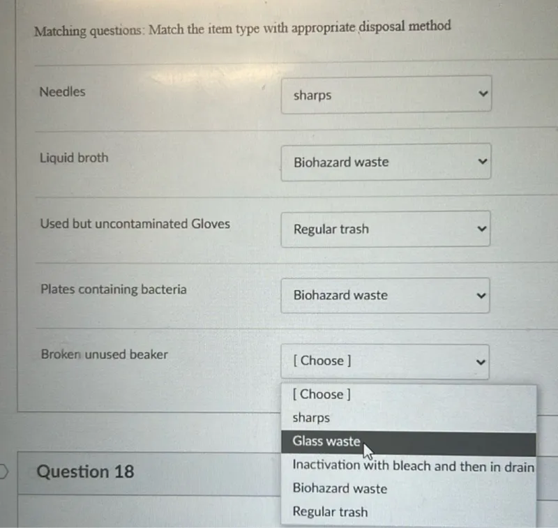 Matching questions: Match the item type with appropriate disposal method

Needles - sharps  
Liquid broth - Biohazard waste  
Used but uncontaminated Gloves - Regular trash  
Plates containing bacteria - Biohazard waste  
Broken unused beaker - Glass waste