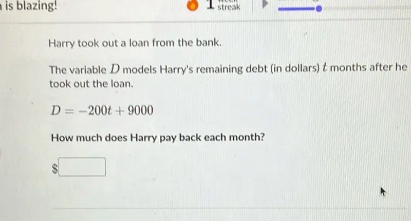 Harry took out a loan from the bank. The variable D models Harry's remaining debt (in dollars) t months after he took out the loan.
D = -200 t + 9000

How much does Harry pay back each month?